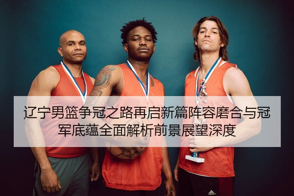 辽宁男篮争冠之路再启新篇阵容磨合与冠军底蕴全面解析前景展望深度
