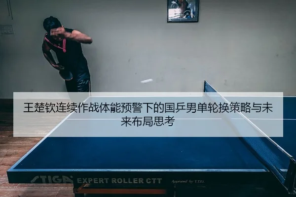 王楚钦连续作战体能预警下的国乒男单轮换策略与未来布局思考