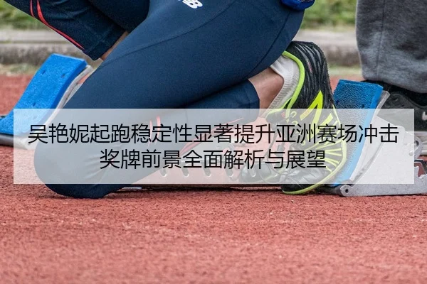 吴艳妮起跑稳定性显著提升亚洲赛场冲击奖牌前景全面解析与展望