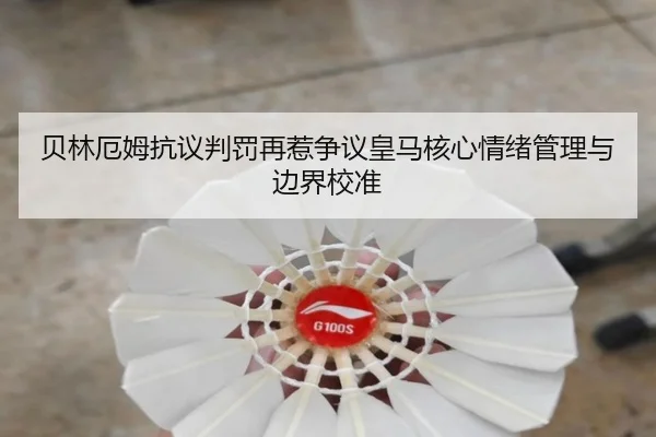 贝林厄姆抗议判罚再惹争议皇马核心情绪管理与边界校准